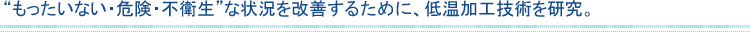 “もったいない・危険・不衛生”な状況を改善するために、低温加工技術を研究。