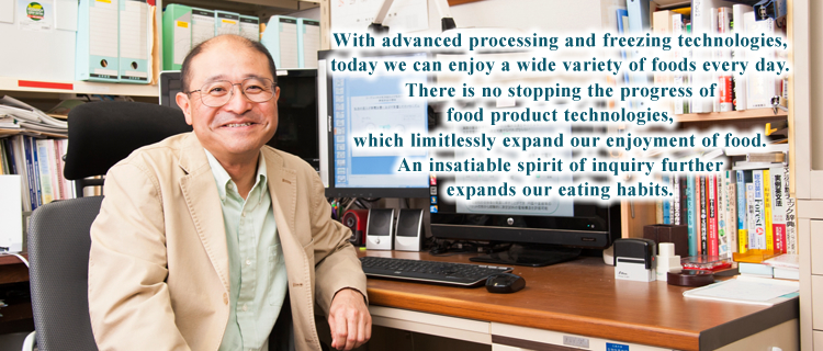With advanced processing and freezing technologies, today we can enjoy a wide variety of foods every day.
There is no stopping the progress of food product technologies, which limitlessly expand our enjoyment of food. An insatiable spirit of inquiry further expands our eating habits.