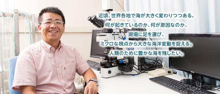 近頃、世界各地で海が大きく変わりつつある。何が起きているのか、何が原因なのか、現場に足を運び、ミクロな視点から大きな海洋変動を捉える。人類のために豊かな海を残したい。