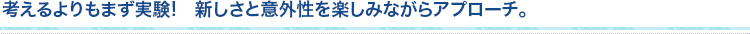 考えるよりもまず実験!　新しさと意外性を楽しみながらアプローチ。