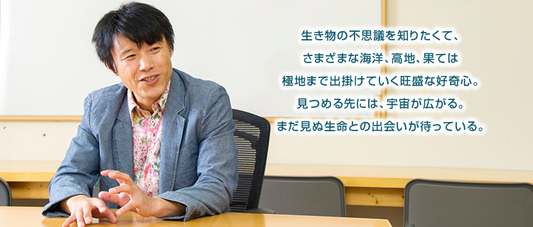 生き物の不思議を知りたくて、さまざまな海洋、高地、果ては極地まで出掛けていく旺盛な好奇心。見つめる先には、宇宙が広がる。まだ見ぬ生命との出会いが待っている。