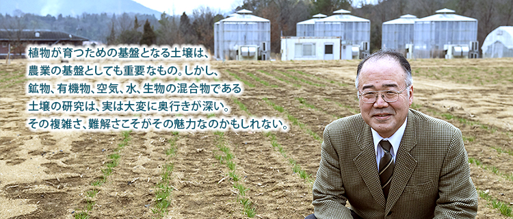 植物が育つための基盤となる土壌は、
農業の基盤としても重要なもの。しかし、
鉱物、有機物、空気、水、生物の混合物である
土壌の研究は、実は大変に奥行きが深い。
その複雑さ、難解さこそがその魅力なのかもしれない。