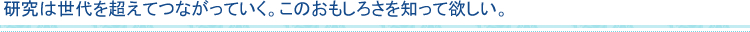 研究は世代を超えてつながっていく。このおもしろさを知って欲しい。