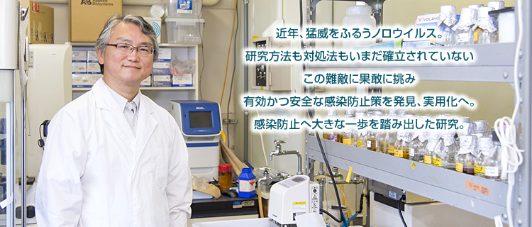近年、猛威をふるうノロウイルス。研究方法も対処法もいまだ確立されていないこの難敵に果敢に挑み有効かつ安全な感染防止策を発見、実用化へ。感染防止へ大きな一歩を踏み出した研究。