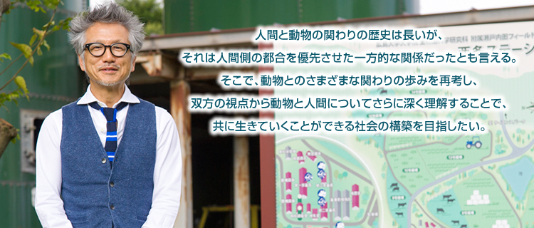 人間と動物の関わりの歴史は長いが、それは人間側の都合を優先させた一方的な関係だったとも言える。そこで、動物とのさまざまな関わりの歩みを再考し、双方の視点から動物と人間についてさらに深く理解することで、共に生きていくことができる社会の構築を目指したい。
