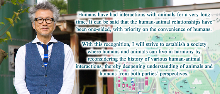 Humans have had interactions with animals for a very long time. It can be said that the human-animal relationships have been one-sided, with priority on the convenience of humans. With this recognition, I will strive to establish a society where humans and animals can live in harmony by reconsidering the history of various human-animal interactions, thereby deepening understanding of animals and humans from both parties’ perspectives.