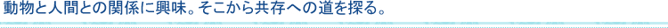 動物と人間との関係に興味。そこから共存への道を探る。