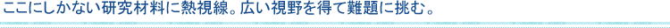 ここにしかない研究材料に熱視線。広い視野を得て難題に挑む。