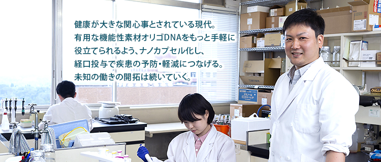 健康が大きな関心事とされている現代。
有用な機能性素材オリゴDNAをもっと手軽に
役立てられるよう、ナノカプセル化し、
経口投与で疾患の予防・軽減につなげる。
未知の働きの開拓は続いていく。