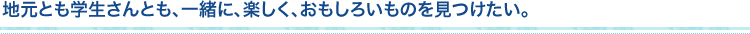 地元とも学生さんとも、一緒に、楽しく、おもしろいものを見つけたい。