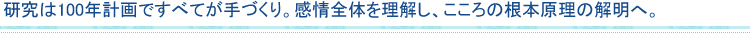 研究は100年計画ですべてが手づくり。感情全体を理解し、こころの根本原理の解明へ。